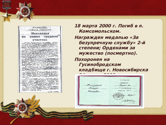18 марта 2000 г. Погиб в п. Комсомольском. Награжден медалью «За безупречную службу» 2-й степени; Орденами за мужество (посмертно). Похоронен на Гусинобродском кладбище г. Новосибирска 24 марта 2000г. 