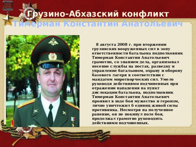 Грузино-Абхазский конфликт  Тимерман Константин Анатольевич   8 августа 2008 г. при вторжении грузинских вооруженных сил в зону ответственности батальона подполковник Тимерман Константин Анатольевич грамотно, со знанием дела, организовал несение службы на постах, разведку и управление батальоном, охрану и оборону базового лагеря в соответствии с мандатом миротворческих сил. Умело руководя действиями подчиненных при отражении нападения на пункт дислокации батальона, подполковник Тимерман Константин Анатольевич проявил в ходе боя мужество и героизм, лично уничтожил 6 единиц живой силы противника. Несмотря на полученное ранение, он не покинул поле боя, продолжал грамотно руководить действиями подчиненных. 