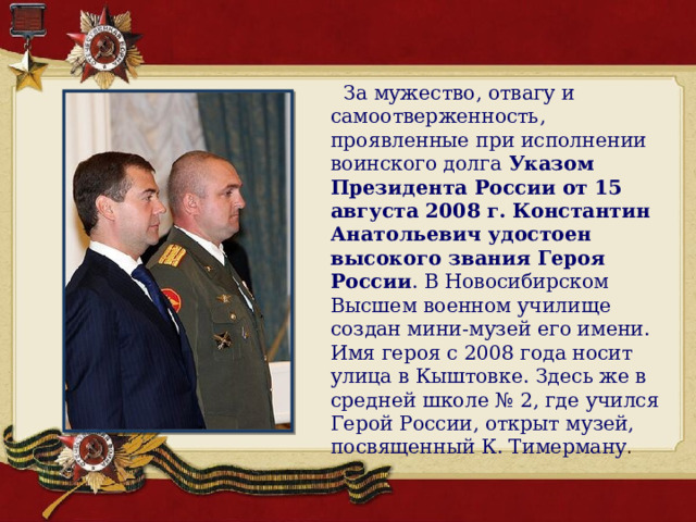  За мужество, отвагу и самоотверженность, проявленные при исполнении воинского долга  Указом Президента России от 15 августа 2008 г. Константин Анатольевич удостоен высокого звания Героя России . В Новосибирском Высшем военном училище создан мини-музей его имени. Имя героя с 2008 года носит улица в Кыштовке. Здесь же в средней школе № 2, где учился Герой России, открыт музей, посвященный К. Тимерману . 