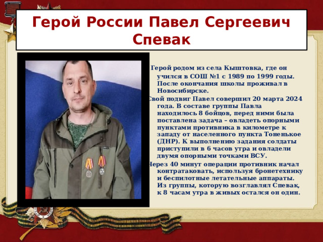 Герой России Павел Сергеевич Спевак  Герой родом из села Кыштовка, где он учился в СОШ №1 с 1989 по 1999 годы. После окончания школы проживал в Новосибирске.  Свой подвиг Павел совершил 20 марта 2024 года. В составе группы Павла находилось 8 бойцов, перед ними была поставлена задача – овладеть опорными пунктами противника в километре к западу от населенного пункта Тоненькое (ДНР). К выполнению задания солдаты приступили в 6 часов утра и овладели двумя опорными точками ВСУ. Через 40 минут операции противник начал контратаковать, используя бронетехнику и беспилотные летательные аппараты. Из группы, которую возглавлял Спевак, к 8 часам утра в живых остался он один. 
