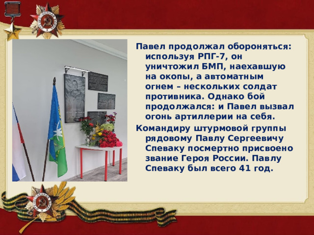 Павел продолжал обороняться: используя РПГ-7, он уничтожил БМП, наехавшую на окопы, а автоматным огнем – нескольких солдат противника. Однако бой продолжался: и Павел вызвал огонь артиллерии на себя. Командиру штурмовой группы рядовому Павлу Сергеевичу Спеваку посмертно присвоено звание Героя России. Павлу Спеваку был всего 41 год.  