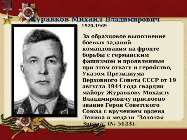  Журавков Михаил Владими рович  1920-1969 За образцовое выполнение боевых заданий командования на фронте борьбы с германским фашизмом и проявленные при этом отвагу и геройство, Указом Президиума Верховного Совета СССР от 19 августа 1944 года гвардии майору Журавкову Михаилу Владимировичу присвоено звание Героя Советского Союза с вручением ордена Ленина и медали 