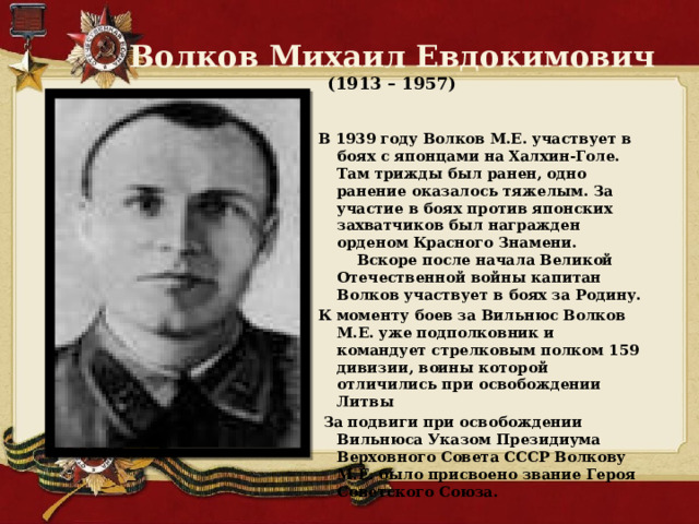 Волков Михаил Евдокимович  (1913 – 1957) В 1939 году Волков М.Е. участвует в боях с японцами на Халхин-Голе. Там трижды был ранен, одно ранение оказалось тяжелым. За участие в боях против японских захватчиков был награжден орденом Красного Знамени.  Вскоре после начала Великой Отечественной войны капитан Волков участвует в боях за Родину. К моменту боев за Вильнюс Волков М.Е. уже подполковник и командует стрелковым полком 159 дивизии, воины которой отличились при освобождении Литвы  За подвиги при освобождении Вильнюса Указом Президиума Верховного Совета СССР Волкову М.Е. было присвоено звание Героя Советского Союза. 