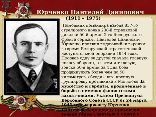  Юрченко Пантелей Данилович  (1911 – 1975)  Помощник командира взвода 837-го стрелкового полка 238-й стрелковой дивизии 50-й армии 2-го Белорусского фронта сержант Пантелей Данилович Юрченко проявил выдающийся героизм во время Белорусской стратегической наступательной операции 1944 года. Прорвав одну за другой сначала главную полосу обороны, а затем и тыловую, войска 50-й армии за 4 дня боёв продвинулись более чем на 50 километров, обходя с юга крупную группировку противника в Могилеве За мужество и героизм, проявленные в борьбе с немецко-фашистскими захватчиками, Указом Президиума Верховного Совета СССР от 24 марта 1945 года сержанту Юрченко Пантелею Даниловичу присвоено звание Героя Советского Союза с вручением ордена Ленина и медали «Золотая Звезда» 