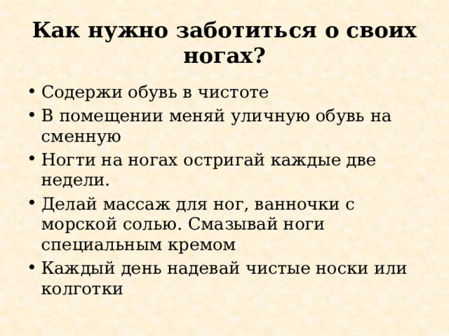 Как нужно заботиться о своих ногах? Содержи обувь в чистоте В помещении меняй уличную обувь на сменную Ногти на ногах остригай каждые две недели. Делай массаж для ног, ванночки с морской солью. Смазывай ноги специальным кремом Каждый день надевай чистые носки или колготки 