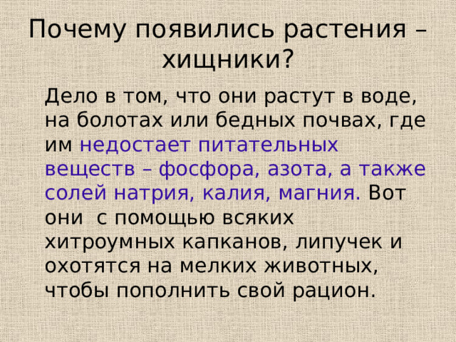 Почему появились растения – хищники?  Дело в том, что они растут в воде, на болотах или бедных почвах, где им недостает питательных веществ – фосфора, азота, а также солей натрия, калия, магния. Вот они с помощью всяких хитроумных капканов, липучек и охотятся на мелких животных, чтобы пополнить свой рацион. 