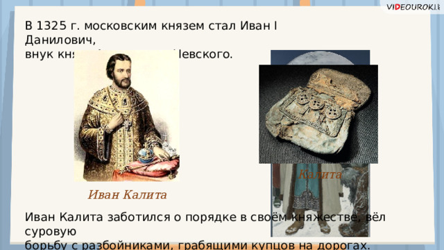 В 1325 г. московским князем стал Иван I Данилович, внук князя Александра Невского. Калита Иван Калита Иван Калита заботился о порядке в своём княжестве, вёл суровую борьбу с разбойниками, грабящими купцов на дорогах.  