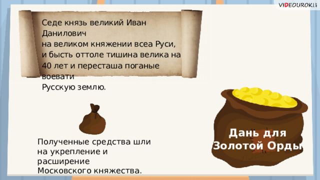 Седе князь великий Иван Данилович на великом княжении всеа Руси, и бысть оттоле тишина велика на 40 лет и пересташа поганые воевати Русскую землю. Дань для Золотой Орды Полученные средства шли на укрепление и расширение Московского княжества.  