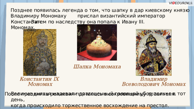 Позднее появилась легенда о том, что шапку в дар киевскому князю Владимиру Мономаху  прислал византийский император Константин Мономах. Затем по наследству она попала к Ивану III. Шапка Мономаха Владимир Константин IX Мономах Всеволодович Мономах Великие князья надевали драгоценный головной убор только в тот день, когда происходило торжественное восхождение на престол. После праздника реликвия пряталась в сокровищницу правителя.   