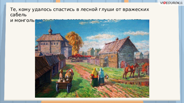 Те, кому удалось спастись в лесной глуши от вражеских сабель и монгольского плена, возвращались в родные места.  