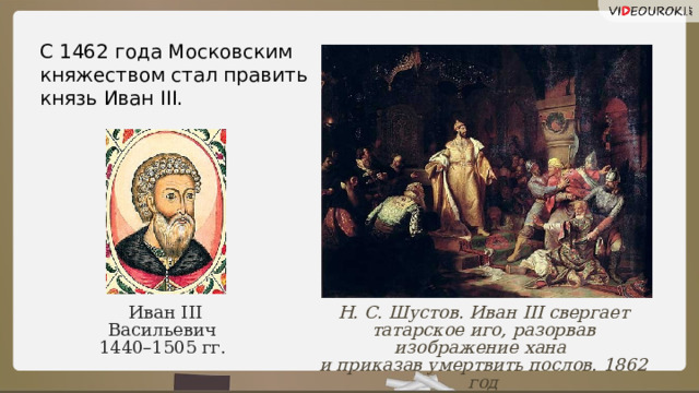 С 1462 года Московским княжеством стал править князь Иван III. Н. С. Шустов. Иван III свергает татарское иго, разорвав изображение хана и приказав умертвить послов. 1862 год Иван III Васильевич  1440–1505 гг.   