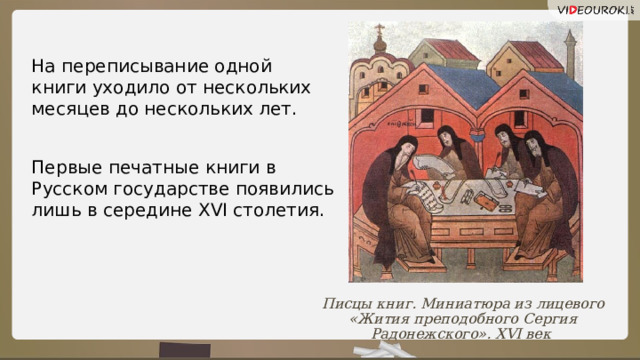 На переписывание одной книги уходило от нескольких месяцев до нескольких лет. Первые печатные книги в Русском государстве появились лишь в середине XVI столетия. Писцы книг. Миниатюра из лицевого «Жития преподобного Сергия Радонежского». XVI век 7 