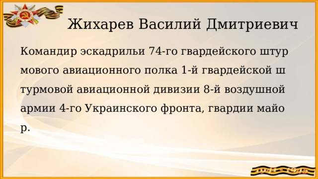 Жихарев Василий Дмитриевич   Командир эскадрильи 74-го гвардейского штурмового авиационного полка 1-й гвардейской штурмовой авиационной дивизии 8-й воздушной армии 4-го Украинского фронта, гвардии майор. 
