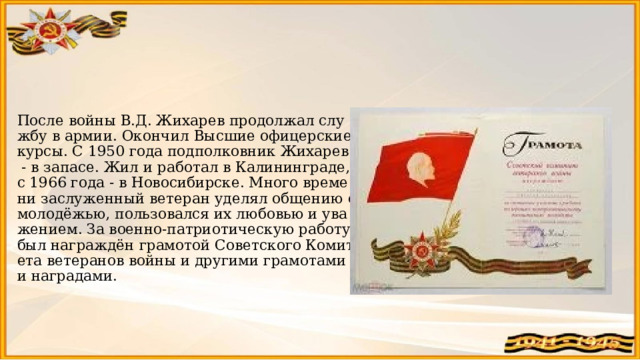   После войны В.Д. Жихарев продолжал службу в армии. Окончил Высшие офицерские курсы. С 1950 года подполковник Жихарев - в запасе. Жил и работал в Калининграде, с 1966 года - в Новосибирске. Много времени заслуженный ветеран уделял общению с молодёжью, пользовался их любовью и уважением. За военно-патриотическую работу был награждён грамотой Советского Комитета ветеранов войны и другими грамотами и наградами.   