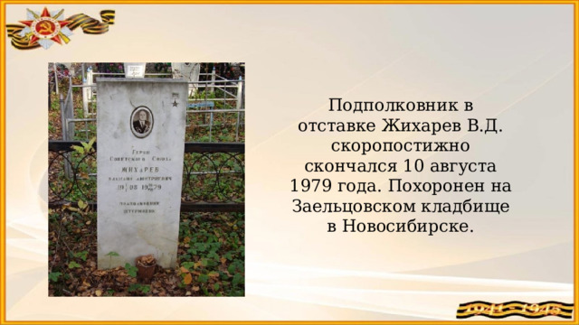 Подполковник в отставке Жихарев В.Д. скоропостижно скончался 10 августа 1979 года. Похоронен на Заельцовском кладбище в Новосибирске. 