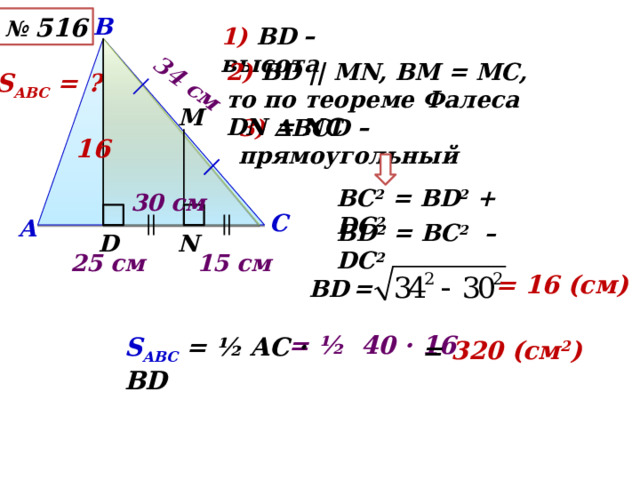 34 см В № 516 1) ВD – высота 2) ВD || MN, ВМ = МС, то по теореме Фалеса DN = NC S АВС = ? М 3) ∆ВСD – прямоугольный 16 ВС 2 = ВD 2 + DС 2 30 см С А ВD 2 = ВС 2 – DС 2 D N 15 см 25 см = 16 (см) ВD  = = ½ 40 · 16 S АВС  = ½ AC · BD = 320 (см 2 ) 