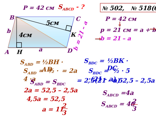 b = 21 – а S АВС D - ? №  502, № 518(б) Р = 42 см В С Р = 42 см  5см р = 21 см = а + b b К  4см b = 21 – а а D Н А S ВDС = ½BК · DС ½BН · АD S АВD = = 2а S АВD = ½ · 4 ·а S ВDС = ½ · 5 ·(21 – а) = 2,5(21 – а) = 52,5 – 2,5а S АВD = S ВDС  2а = 52,5 – 2,5а 4а S АВСD = 4,5а = 52,5 2 3 S АВСD = 46 2 3 а = 11 