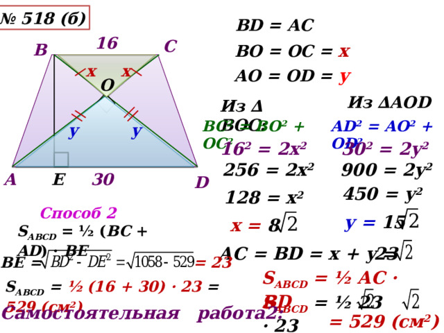 № 518 (б) ВD = АС 16 С В ВО = ОС = х х х АО = ОD = у О Из ∆АОD Из ∆ ВОС: ВС 2 = ВО 2 + ОС 2 АD 2 = АО 2 + ОD 2 у у 16 2 = 2х 2 30 2 = 2у 2 900 = 2у 2 256 = 2х 2 30 Е А D 450 = у 2 128 = х 2 Способ 2 у = 15 х = 8  S АВСD = ½ ( BC + AD ) · BE  АС = ВD = х + у = 23 BE = = 23 S АВСD = ½ АC · BD S АВСD = ½ (16 + 30) · 23 = 529 (см 2 ) S АВСD  = ½ 23 · 23 Самостоятельная работа2: = 529 (см 2 ) 