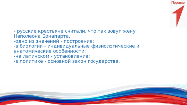 - русские крестьяне считали, что так зовут жену Наполеона Бонапарта,  -одно из значений - построение;  -в биологии - индивидуальные физиологические и анатомические особенности;  -на латинском - установление;  -в политике - основной закон государства.    