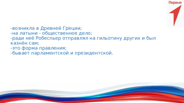 -возникла в Древней Греции;  -на латыни - общественное дело;  -ради неё Робеспьер отправлял на гильотину других и был казнён сам;  -это форма правления;  -бывает парламентской и президентской.   