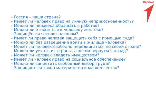 – Россия – наша страна?  – Имеет ли человек право на личную неприкосновенность?  – Можно ли человека обращать в рабство?  – Можно ли относиться к человеку жестоко?  – Защищён ли человек законом?  – Имеет ли право человек защищать себя с помощью суда?  – Можно ли без разрешения войти в жилище человека?  – Может ли человек свободно передвигаться по своей стране?  – Можно ли уехать из страны, а потом вернуться назад?  – Может ли человек владеть имуществом?  – Имеет ли человек право на социальное обеспечение?  – Можно ли запретить свободный выбор труда?  – Защищает ли закон материнство и младенчество?    
