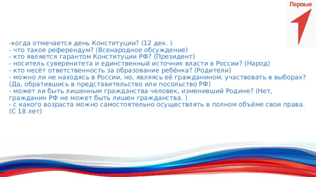 -когда отмечается день Конституции? (12 дек. )  - что такое референдум? (Всенародное обсуждение)  - кто является гарантом Конституции РФ? (Президент)  - носитель суверенитета и единственный источник власти в России? (Народ)  - кто несёт ответственность за образование ребёнка? (Родители)  - можно ли не находясь в России, но, являясь её гражданином, участвовать в выборах? (Да, обратившись в представительство или посольство РФ)  - может ли быть лишенным гражданства человек, изменивший Родине? (Нет, гражданин РФ не может быть лишен гражданства. )  - с какого возраста можно самостоятельно осуществлять в полном объёме свои права. (С 18 лет)   