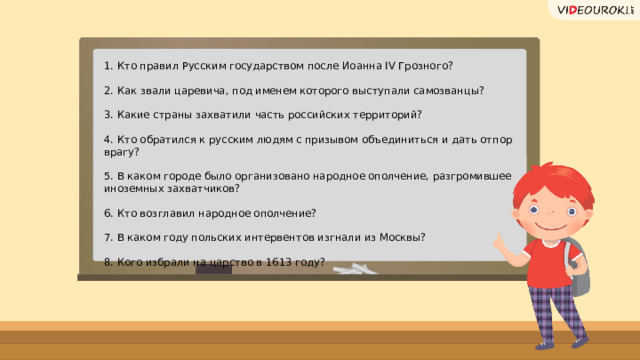 1. Кто правил Русским государством после Иоанна IV Грозного? 2. Как звали царевича, под именем которого выступали самозванцы? 3. Какие страны захватили часть российских территорий? 4. Кто обратился к русским людям с призывом объединиться и дать отпор врагу? 5. В каком городе было организовано народное ополчение, разгромившее иноземных захватчиков? 6. Кто возглавил народное ополчение? 7. В каком году польских интервентов изгнали из Москвы? 8. Кого избрали на царство в 1613 году? 16 