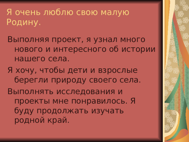 Я очень люблю свою малую Родину. Выполняя проект, я узнал много нового и интересного об истории нашего села. Я хочу, чтобы дети и взрослые берегли природу своего села. Выполнять исследования и проекты мне понравилось. Я буду продолжать изучать родной край. 
