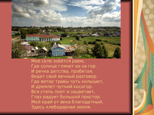 Моё село зовётся раем,  Где солнце глянет из-за гор.  И речка детства, пробегая,  Ведет свой вечный разговор.  Где ветер травы чуть колышет,  И дремлет чуткий косогор.  Вся степь поет и зацветает,  Глаз радует большой простор.  Мой край от века благодатный,  Здесь хлебодарная земля.   