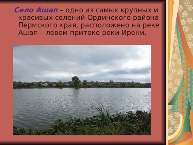  Село Ашап – одно из самых крупных и красивых селений Ординского района Пермского края, расположено на реке Ашап – левом притоке реки Ирени. 