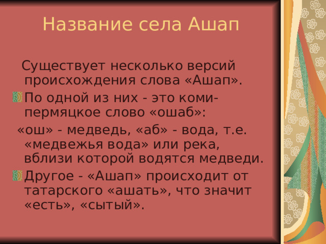 Название села Ашап  Существует несколько версий происхождения слова «Ашап». По одной из них - это коми-пермяцкое слово «ошаб»:  «ош» - медведь, «аб» - вода, т.е. «медвежья вода» или река, вблизи которой водятся медведи. Другое - «Ашап» происходит от татарского «ашать», что значит «есть», «сытый».  