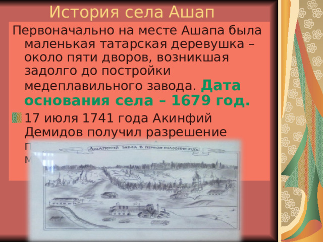 История села Ашап Первоначально на месте Ашапа была маленькая татарская деревушка – около пяти дворов, возникшая задолго до постройки медеплавильного завода. Дата основания села – 1679 год.  17 июля 1741 года Акинфий Демидов получил разрешение построить на реке Ашап медеплавильный завод. 