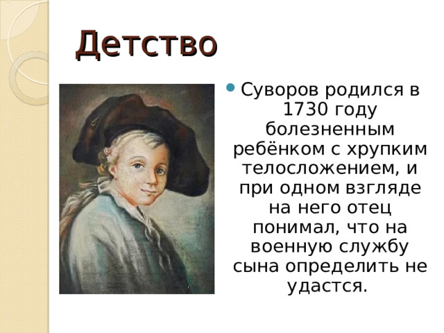Детство Суворов родился в 1730 году болезненным ребёнком с хрупким телосложением, и при одном взгляде на него отец понимал, что на военную службу сына определить не удастся.   