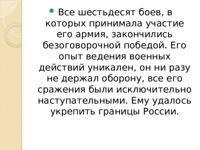 Все шестьдесят боев, в которых принимала участие его армия, закончились безоговорочной победой. Его опыт ведения военных действий уникален, он ни разу не держал оборону, все его сражения были исключительно наступательными. Ему удалось укрепить границы России. 