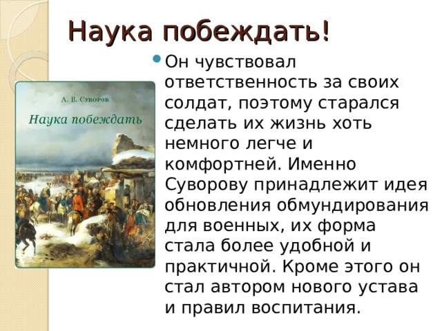 Наука побеждать! Он чувствовал ответственность за своих солдат, поэтому старался сделать их жизнь хоть немного легче и комфортней. Именно Суворову принадлежит идея обновления обмундирования для военных, их форма стала более удобной и практичной. Кроме этого он стал автором нового устава и правил воспитания. 