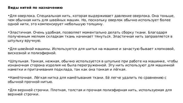 Виды нитей по назначению  Для оверлока. Специальная нить, которая выдерживает давление оверлока. Она тоньше, чем обычная нить для швейных машин. Но, поскольку оверлок обычно использует более одной нити, это компенсирует небольшую толщину. Эластичная. Очень удобная, позволяет моментально делать сборку ткани. Благодаря полученным мелким складкам ткань начинает тянуться. Эластичная нить заправляется в шпульку вручную. Для швейной машины. Используется для шитья на машине и зачастую бывает хлопковой, вискозной и полиэфирной. Шпульная. Тонкая, нежная, обычно используется в шпульке при работе на машинке, чтобы изнаночная сторона изделия не была перегруженной. Эту нить используют для машинной наметки и притачивания подклада, так как она тонкая и лёгкая. Намёточная. Лёгкая нитка для намётывания ткани. Её легче удалить по сравнению с обычной прочной нитью. Для верхней строчки. Плотная, толстая и прочная полиэфирная нить, используемая для верхней строчки. 
