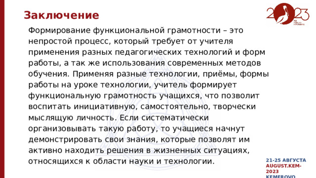 Заключение Формирование функциональной грамотности – это непростой процесс, который требует от учителя применения разных педагогических технологий и форм работы, а так же использования современных методов обучения. Применяя разные технологии, приёмы, формы работы на уроке технологии, учитель формирует функциональную грамотность учащихся, что позволит воспитать инициативную, самостоятельно, творчески мыслящую личность. Если систематически организовывать такую работу, то учащиеся начнут демонстрировать свои знания, которые позволят им активно находить решения в жизненных ситуациях, относящихся к области науки и технологии. 21-25 АВГУСТА AUGUST.KEM-2023 KEMEROVO 