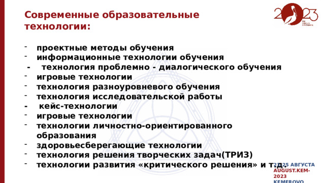 Современные образовательные технологии: проектные методы обучения информационные технологии обучения  - технология проблемно - диалогического обучения игровые технологии технология разноуровневого обучения   технология исследовательской работы - кейс-технологии игровые технологии технологии личностно-ориентированного образования здоровьесберегающие технологии технология решения творческих задач(ТРИЗ) технологии развития «критического решения» и т.д . 21-25 АВГУСТА AUGUST.KEM-2023 KEMEROVO 