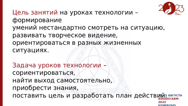 Цель занятий на уроках технологии – формирование умений нестандартно смотреть на ситуацию, развивать творческое видение, ориентироваться в разных жизненных ситуациях. Задача уроков технологии – сориентироваться, найти выход самостоятельно, приобрести знания, поставить цель и разработать план действий. 21-25 АВГУСТА AUGUST.KEM-2023 KEMEROVO 