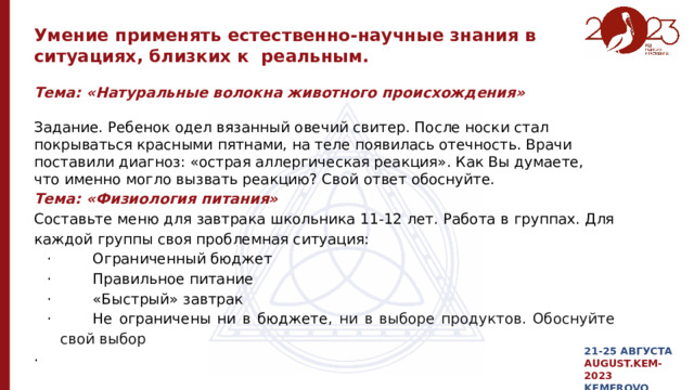 Умение применять естественно-научные знания в ситуациях, близких к реальным. Тема: «Натуральные волокна животного происхождения»  Задание. Ребенок одел вязанный овечий свитер. После носки стал покрываться красными пятнами, на теле появилась отечность. Врачи поставили диагноз: «острая аллергическая реакция». Как Вы думаете, что именно могло вызвать реакцию? Свой ответ обоснуйте. Тема: «Физиология питания» Составьте меню для завтрака школьника 11-12 лет. Работа в группах. Для каждой группы своя проблемная ситуация: ·         Ограниченный бюджет ·         Правильное питание ·         «Быстрый» завтрак ·         Не ограничены ни в бюджете , ни в выборе продуктов. Обоснуйте свой выбор . 21-25 АВГУСТА AUGUST.KEM-2023 KEMEROVO 