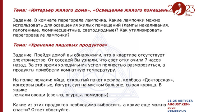 Тема: «Интерьер жилого дома», «Освещение жилого помещения» Задание. В комнате перегорела лампочка. Какие лампочки можно использовать для освещения жилых помещений (лампы накаливания, галогенные, люминесцентные, светодиодные)? Как утилизировать перегоревшие лампочки? Тема: «Хранение пищевых продуктов» Задание. Прейдя домой вы обнаружили, что в квартире отсутствует электричество. От соседей Вы узнали, что свет отключили 7 часов назад. За это время холодильник успел полностью разморозиться, а продукты приобрели комнатную температуру. На полке лежали: яйца, открытый пакет кефира, колбаса «Докторская», консервы рыбные, йогурт, суп на мясном бульоне, сырая курица. В ящике лежали овощи (свекла, огурцы, помидоры). Какие из этих продуктов необходимо выбросить, а какие еще можно спасти? Ответ обоснуйте. 21-25 АВГУСТА AUGUST.KEM-2023 KEMEROVO 