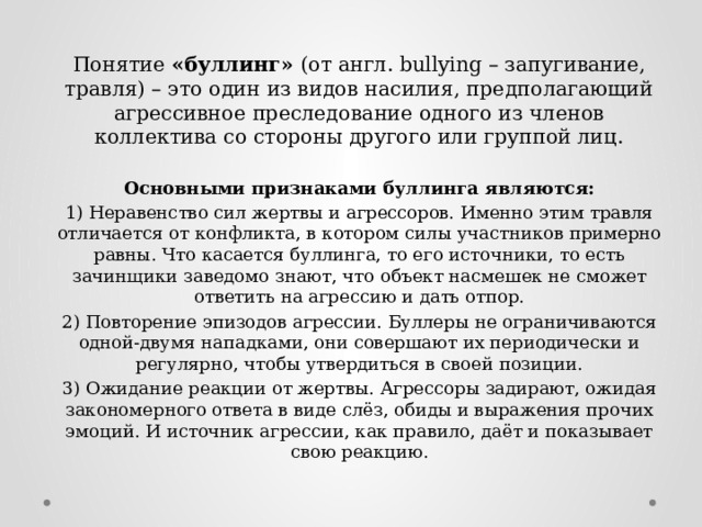 Понятие «буллинг» (от англ. bullying – запугивание, травля) – это один из видов насилия, предполагающий агрессивное преследование одного из членов коллектива со стороны другого или группой лиц. Основными признаками буллинга являются: 1) Неравенство сил жертвы и агрессоров. Именно этим травля отличается от конфликта, в котором силы участников примерно равны. Что касается буллинга, то его источники, то есть зачинщики заведомо знают, что объект насмешек не сможет ответить на агрессию и дать отпор. 2) Повторение эпизодов агрессии. Буллеры не ограничиваются одной-двумя нападками, они совершают их периодически и регулярно, чтобы утвердиться в своей позиции. 3) Ожидание реакции от жертвы. Агрессоры задирают, ожидая закономерного ответа в виде слёз, обиды и выражения прочих эмоций. И источник агрессии, как правило, даёт и показывает свою реакцию. 