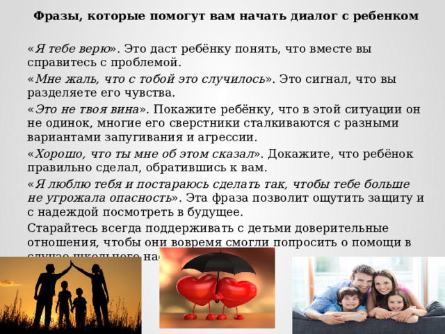 Фразы, которые помогут вам начать диалог с ребенком « Я тебе верю ». Это даст ребёнку понять, что вместе вы справитесь с проблемой. « Мне жаль, что с тобой это случилось ». Это сигнал, что вы разделяете его чувства. « Это не твоя вина ». Покажите ребёнку, что в этой ситуации он не одинок, многие его сверстники сталкиваются с разными вариантами запугивания и агрессии. « Хорошо, что ты мне об этом сказал ». Докажите, что ребёнок правильно сделал, обратившись к вам. « Я люблю тебя и постараюсь сделать так, чтобы тебе больше не угрожала опасность ». Эта фраза позволит ощутить защиту и с надеждой посмотреть в будущее. Старайтесь всегда поддерживать с детьми доверительные отношения, чтобы они вовремя смогли попросить о помощи в случае школьного насилия. 
