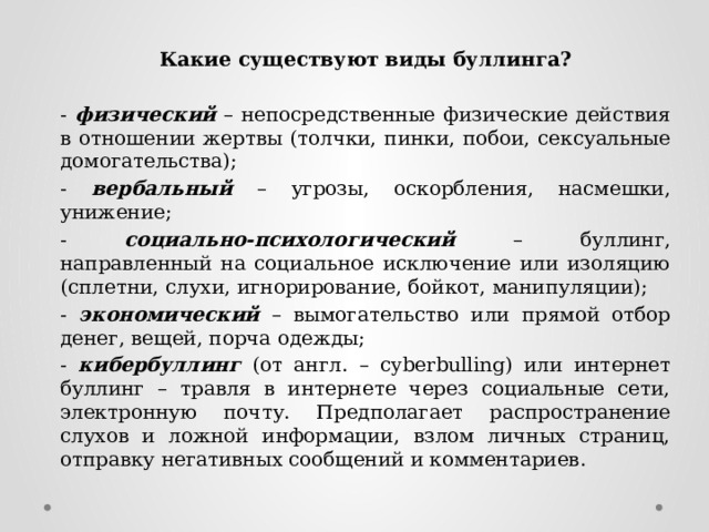 Какие существуют виды буллинга?  - физический – непосредственные физические действия в отношении жертвы (толчки, пинки, побои, сексуальные домогательства); - вербальный – угрозы, оскорбления, насмешки, унижение; - социально-психологический – буллинг, направленный на социальное исключение или изоляцию (сплетни, слухи, игнорирование, бойкот, манипуляции); - экономический – вымогательство или прямой отбор денег, вещей, порча одежды; - кибербуллинг (от англ. – cyberbulling) или интернет буллинг – травля в интернете через социальные сети, электронную почту. Предполагает распространение слухов и ложной информации, взлом личных страниц, отправку негативных сообщений и комментариев. 
