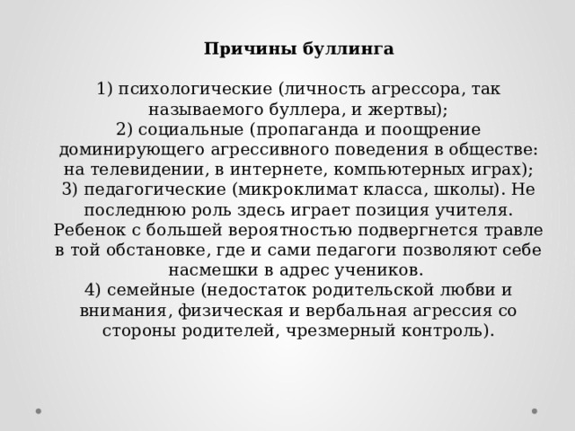 Причины буллинга  1) психологические (личность агрессора, так называемого буллера, и жертвы); 2) социальные (пропаганда и поощрение доминирующего агрессивного поведения в обществе: на телевидении, в интернете, компьютерных играх); 3) педагогические (микроклимат класса, школы). Не последнюю роль здесь играет позиция учителя. Ребенок с большей вероятностью подвергнется травле в той обстановке, где и сами педагоги позволяют себе насмешки в адрес учеников. 4) семейные (недостаток родительской любви и внимания, физическая и вербальная агрессия со стороны родителей, чрезмерный контроль). 