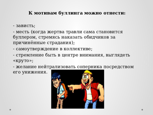 К мотивам буллинга можно отнести: - зависть; - месть (когда жертва травли сама становится буллером, стремясь наказать обидчиков за причинённые страдания); - самоутверждение в коллективе; - стремление быть в центре внимания, выглядеть «круто»; - желание нейтрализовать соперника посредством его унижения. 