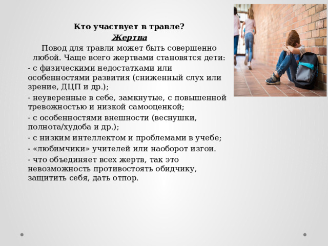 Кто участвует в травле? Жертва Повод для травли может быть совершенно любой. Чаще всего жертвами становятся дети: - с физическими недостатками или особенностями развития (сниженный слух или зрение, ДЦП и др.); - неуверенные в себе, замкнутые, с повышенной тревожностью и низкой самооценкой; - с особенностями внешности (веснушки, полнота/худоба и др.); - с низким интеллектом и проблемами в учебе; - «любимчики» учителей или наоборот изгои. - что объединяет всех жертв, так это невозможность противостоять обидчику, защитить себя, дать отпор. 