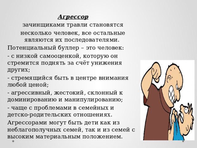 Агрессор зачинщиками травли становятся не­сколько человек, все остальные являются их последователями. Потенциальный буллер – это человек: - с низкой самооценкой, которую он стремится поднять за счёт унижения других; - стремящийся быть в центре внимания любой ценой; - агрессивный, жестокий, склонный к доминированию и манипулированию; - чаще с проблемами в семейных и детско-родительских отношениях. Агрессорами могут быть дети как из неблагополучных семей, так и из семей с высоким материальным положением. 