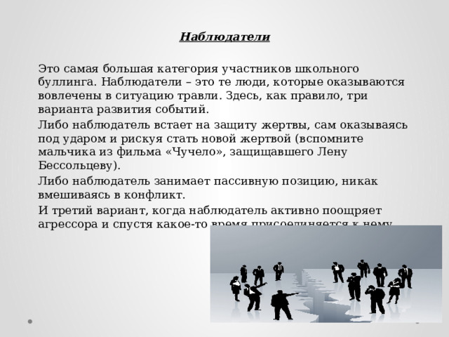 Наблюдатели  Это самая большая категория участников школьного буллинга. Наблюдатели – это те люди, которые оказываются вовлечены в ситуацию травли. Здесь, как правило, три варианта развития событий. Либо наблюдатель встает на защиту жертвы, сам оказываясь под ударом и рискуя стать новой жертвой (вспомните мальчика из фильма «Чучело», защищавшего Лену Бессольцеву). Либо наблюдатель занимает пассивную позицию, никак вмешиваясь в конфликт. И третий вариант, когда наблюдатель активно поощряет агрессора и спустя какое-то время присоединяется к нему.   