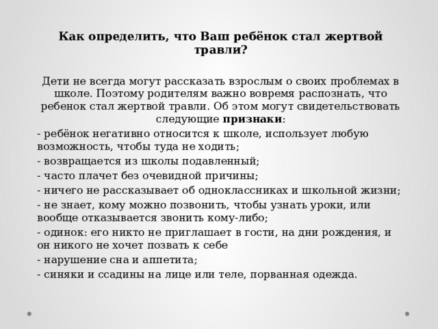 Как определить, что Ваш ребёнок стал жертвой травли?  Дети не всегда могут рассказать взрослым о своих проблемах в школе. Поэтому родителям важно вовремя распознать, что ребенок стал жертвой травли. Об этом могут свидетельствовать следующие признаки : - ребёнок негативно относится к школе, использует любую возможность, чтобы туда не ходить; - возвращается из школы подавленный; - часто плачет без очевидной причины; - ничего не рассказывает об одноклассниках и школьной жизни; - не знает, кому можно позвонить, чтобы узнать уроки, или вообще отказывается звонить кому-либо; - одинок: его никто не приглашает в гости, на дни рожде­ния, и он никого не хочет позвать к себе - нарушение сна и аппетита; - синяки и ссадины на лице или теле, порванная одежда. 